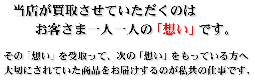 当店が買取させていただくのはお客さま一人一人の「想い」です。その「想い」を受取って、次の「想い」をもっている方へ大切にされていた商品をお届けするのが私共の仕事です。